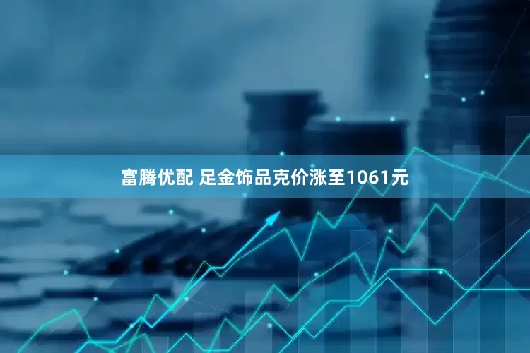 富腾优配 足金饰品克价涨至1061元
