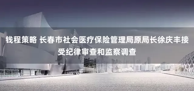 钱程策略 长春市社会医疗保险管理局原局长徐庆丰接受纪律审查和监察调查