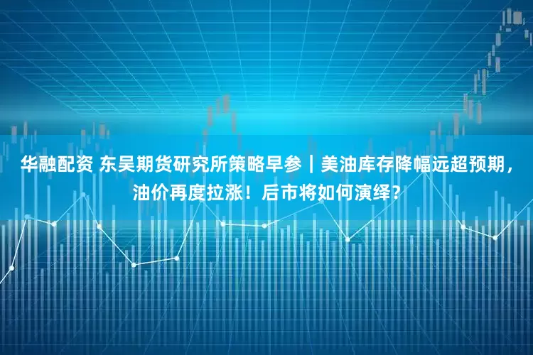 华融配资 东吴期货研究所策略早参｜美油库存降幅远超预期，油价再度拉涨！后市将如何演绎？