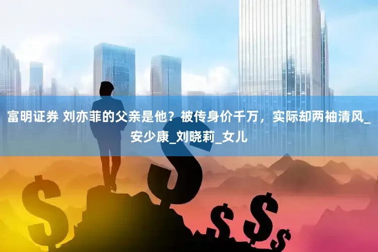 富明证券 刘亦菲的父亲是他？被传身价千万，实际却两袖清风_安少康_刘晓莉_女儿