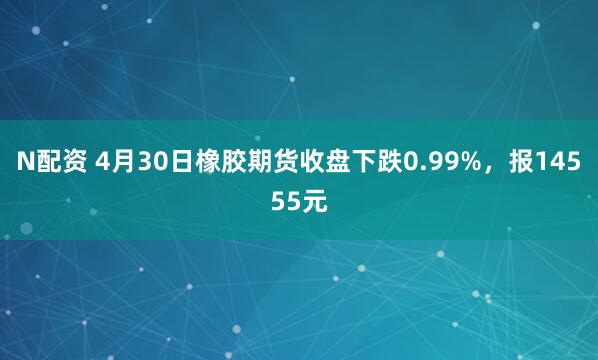 N配资 4月30日橡胶期货收盘下跌0.99%，报14555元
