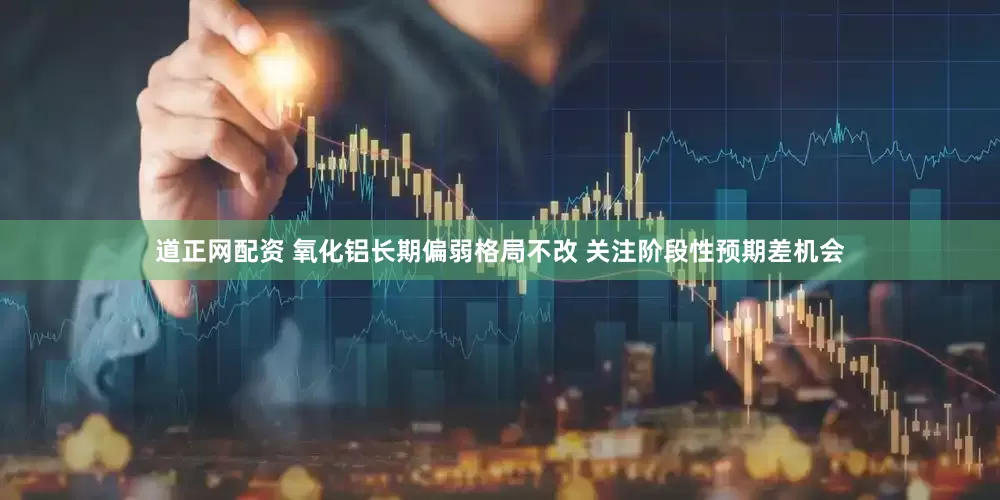 道正网配资 氧化铝长期偏弱格局不改 关注阶段性预期差机会