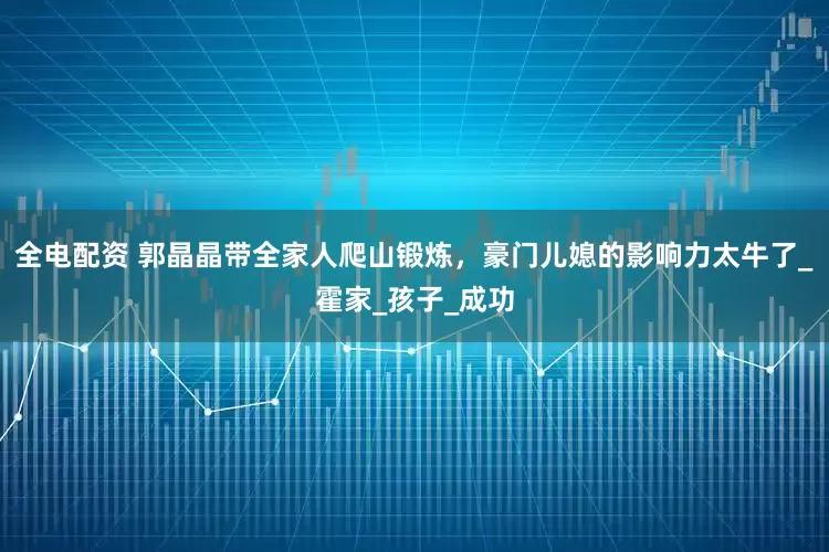 全电配资 郭晶晶带全家人爬山锻炼，豪门儿媳的影响力太牛了_霍家_孩子_成功