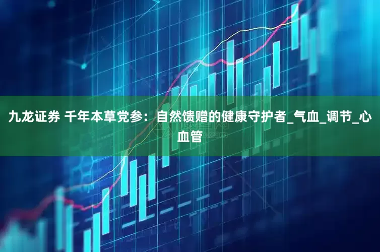 九龙证券 千年本草党参：自然馈赠的健康守护者_气血_调节_心血管