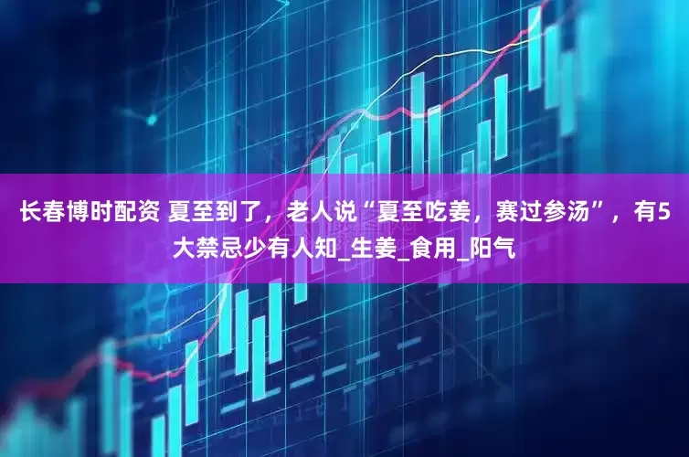 长春博时配资 夏至到了，老人说“夏至吃姜，赛过参汤”，有5大禁忌少有人知_生姜_食用_阳气