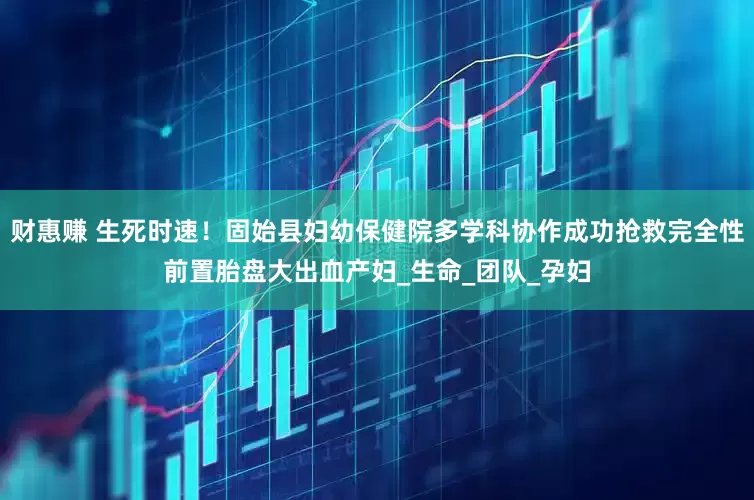 财惠赚 生死时速！固始县妇幼保健院多学科协作成功抢救完全性前置胎盘大出血产妇_生命_团队_孕妇