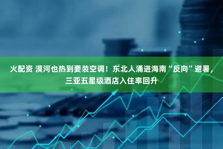 火配资 漠河也热到要装空调！东北人涌进海南“反向”避暑，三亚五星级酒店入住率回升