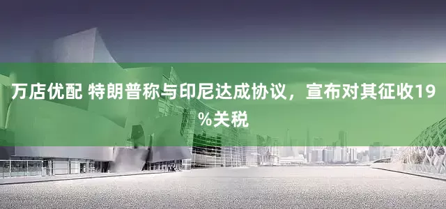 万店优配 特朗普称与印尼达成协议，宣布对其征收19%关税