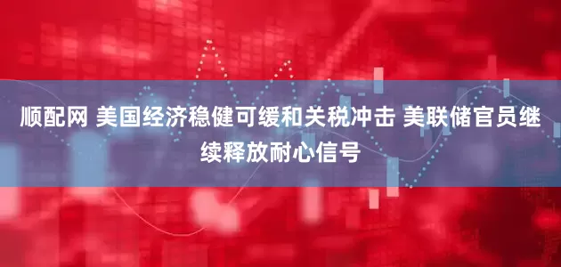 顺配网 美国经济稳健可缓和关税冲击 美联储官员继续释放耐心信号