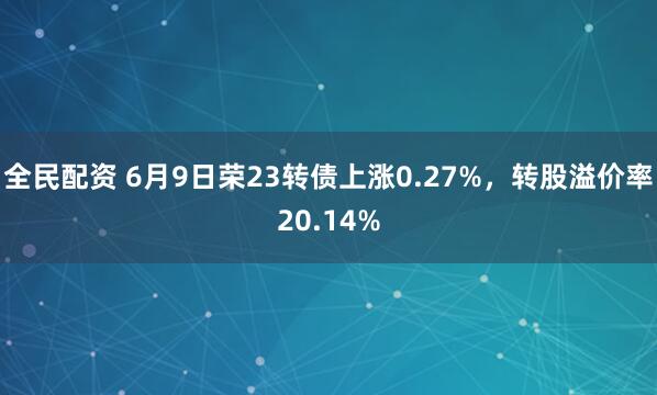 全民配资 6月9日荣23转债上涨0.27%，转股溢价率20.14%