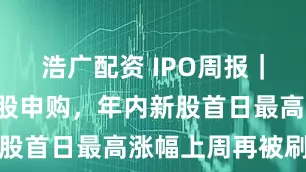 浩广配资 IPO周报｜本周3只新股申购，年内新股首日最高涨幅上周再被刷新