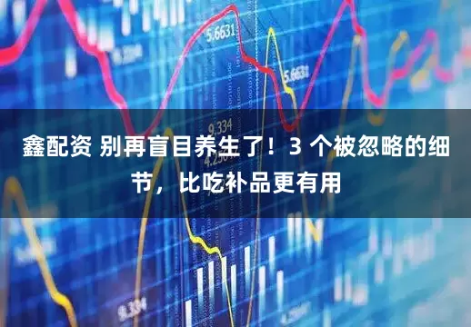 鑫配资 别再盲目养生了！3 个被忽略的细节，比吃补品更有用