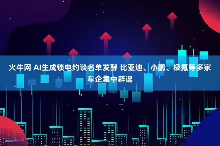 火牛网 AI生成锁电约谈名单发酵 比亚迪、小鹏、极氪等多家车企集中辟谣
